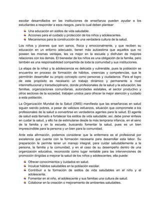escolar desarrollados en las instituciones de enseñanza pueden ayudar a los
estudiantes a responder a esos riesgos, para lo cual deben plantear:
Una educación en estilos de vida saludable.
Acciones para el cuidado y protección de los niños y adolescentes.
Mecanismos para la construcción de una verdadera cultura de la salud.
Los niños y jóvenes que son sanos, física y emocionalmente, y que reciben su
educación en un entorno adecuado, tienen más autoestima que aquellos que no
poseen las mismas ventajas, les va mejor en la escuela y disfrutan de mejores
relaciones con los demás. El bienestar de los niños es una obligación de la familia, pero
también es una responsabilidad compartida de toda la comunidad y sus instituciones.
La etapa de la niñez y la adolescencia es delicada y vulnerable, pues la población se
encuentra en proceso de formación de hábitos, creencias y competencias, que le
permitirán desarrollar su propio concepto como personas y ciudadanos. Para el logro
de este propósito es necesario un trabajo dinámico y permanente a nivel
interinstitucional y transdisciplinario, donde profesionales de la salud y la educación, las
familias, organizaciones comunitarias, autoridades estatales, el sector productivo y
otros sectores de la sociedad, trabajen unidos para ofrecer la mejor atención y cuidado
a esta población.
La Organización Mundial de la Salud (OMS) manifiesta que las enseñanzas en salud
siguen siendo pobres, a pesar de valiosos esfuerzos, situación que compromete a los
profesionales de la salud a convertirse en verdaderos agentes para la salud. El agente
de salud está llamado a fortalecer los estilos de vida saludable; así, debe poner énfasis
en cuidar la salud, y ello ha de estimularse desde la más temprana infancia, en el seno
de la familia y en la escuela, buscando fomentar la salud, pues es un bien
imprescindible para la persona y un bien para la comunidad.
Ante esta afirmación, podemos considerar que la enfermera es el profesional por
excelencia que cuenta con la formación necesaria para desarrollar esta labor. Su
preparación le permite tener un manejo integral, para cuidar saludablemente a la
persona, la familia y la comunidad, y en el caso de su desempeño dentro de una
organización educativa, reconocida como lugar rentable para las intervenciones de
promoción dirigidas a mejorar la salud de los niños y adolescentes, ella puede:
Ofrecer conocimientos y cuidados en salud.
Inculcar hábitos saludables en la población escolar.
Contribuir a la formación de estilos de vida saludables en el niño y el
adolescente.
Fomentar en el niño, el adolescente y sus familias una cultura de salud.
Colaborar en la creación o mejoramiento de ambientes saludables.
 