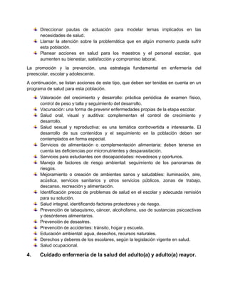 Direccionar pautas de actuación para modelar temas implicados en las
necesidades de salud.
Llamar la atención sobre la problemática que en algún momento pueda sufrir
esta población.
Planear acciones en salud para los maestros y el personal escolar, que
aumenten su bienestar, satisfacción y compromiso laboral.
La promoción y la prevención, una estrategia fundamental en enfermería del
preescolar, escolar y adolescente.
A continuación, se listan acciones de este tipo, que deben ser tenidas en cuenta en un
programa de salud para esta población.
Valoración del crecimiento y desarrollo: práctica periódica de examen físico,
control de peso y talla y seguimiento del desarrollo.
Vacunación: una forma de prevenir enfermedades propias de la etapa escolar.
Salud oral, visual y auditiva: complementan el control de crecimiento y
desarrollo.
Salud sexual y reproductiva: es una temática controvertida e interesante. El
desarrollo de sus contenidos y el seguimiento en la población deben ser
contemplados en forma especial.
Servicios de alimentación o complementación alimentaria: deben tenerse en
cuenta las deficiencias por micronutrientes y desparasitación.
Servicios para estudiantes con discapacidades: novedosos y oportunos.
Manejo de factores de riesgo ambiental: seguimiento de los panoramas de
riesgos.
Mejoramiento o creación de ambientes sanos y saludables: iluminación, aire,
acústica, servicios sanitarios y otros servicios públicos, zonas de trabajo,
descanso, recreación y alimentación.
Identificación precoz de problemas de salud en el escolar y adecuada remisión
para su solución.
Salud integral, identificando factores protectores y de riesgo.
Prevención de tabaquismo, cáncer, alcoholismo, uso de sustancias psicoactivas
y desórdenes alimentarios.
Prevención de desastres.
Prevención de accidentes: tránsito, hogar y escuela.
Educación ambiental: agua, desechos, recursos naturales.
Derechos y deberes de los escolares, según la legislación vigente en salud.
Salud ocupacional.
4. Cuidado enfermería de la salud del adulto(a) y adulto(a) mayor.
 