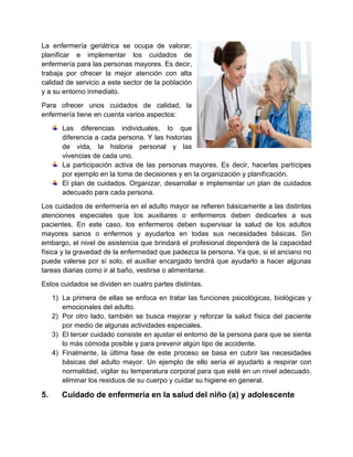 La enfermería geriátrica se ocupa de valorar,
planificar e implementar los cuidados de
enfermería para las personas mayores. Es decir,
trabaja por ofrecer la mejor atención con alta
calidad de servicio a este sector de la población
y a su entorno inmediato.
Para ofrecer unos cuidados de calidad, la
enfermería tiene en cuenta varios aspectos:
Las diferencias individuales, lo que
diferencia a cada persona. Y las historias
de vida, la historia personal y las
vivencias de cada uno.
La participación activa de las personas mayores. Es decir, hacerlas partícipes
por ejemplo en la toma de decisiones y en la organización y planificación.
El plan de cuidados. Organizar, desarrollar e implementar un plan de cuidados
adecuado para cada persona.
Los cuidados de enfermería en el adulto mayor se refieren básicamente a las distintas
atenciones especiales que los auxiliares o enfermeros deben dedicarles a sus
pacientes. En este caso, los enfermeros deben supervisar la salud de los adultos
mayores sanos o enfermos y ayudarlos en todas sus necesidades básicas. Sin
embargo, el nivel de asistencia que brindará el profesional dependerá de la capacidad
física y la gravedad de la enfermedad que padezca la persona. Ya que, si el anciano no
puede valerse por sí solo, el auxiliar encargado tendrá que ayudarlo a hacer algunas
tareas diarias como ir al baño, vestirse o alimentarse.
Estos cuidados se dividen en cuatro partes distintas.
1) La primera de ellas se enfoca en tratar las funciones psicológicas, biológicas y
emocionales del adulto.
2) Por otro lado, también se busca mejorar y reforzar la salud física del paciente
por medio de algunas actividades especiales.
3) El tercer cuidado consiste en ajustar el entorno de la persona para que se sienta
lo más cómoda posible y para prevenir algún tipo de accidente.
4) Finalmente, la última fase de este proceso se basa en cubrir las necesidades
básicas del adulto mayor. Un ejemplo de ello sería el ayudarlo a respirar con
normalidad, vigilar su temperatura corporal para que esté en un nivel adecuado,
eliminar los residuos de su cuerpo y cuidar su higiene en general.
5. Cuidado de enfermería en la salud del niño (a) y adolescente
 