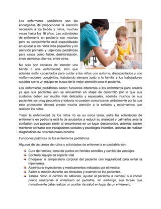Los enfermeros pediátricos son los
encargados de proporcionar la atención
necesaria a los bebés y niños, muchas
veces hasta los 16 años. Las actividades
de enfermería en pediatría son muchas
pero su conocimiento está especializado
en ayudar a los niños más pequeños y en
atención primaria y urgencias pediátricas
para casos como fiebre, deshidratación,
crisis asmática, diarrea, entre otras.
No solo son capaces de atender una
herida o una enfermedad, sino que
además están capacitados para cuidar a los niños con autismo, discapacitados y con
malformaciones congénitas, trabajando siempre junto a la familia y los trabajadores
sociales como un equipo en busca de la mejor atención para el paciente.
Los enfermeros pediátricos tienen funciones diferentes a los enfermeros para adultos
ya que sus pacientes aún se encuentran en etapa de desarrollo por lo que sus
cuidados deben ser mucho más delicados y especiales, además muchos de sus
pacientes son muy pequeños y todavía no pueden comunicarse verbalmente por lo que
este profesional deberá prestar mucha atención a la señales y movimientos que
realicen los niños.
Tratar la enfermedad de los niños no es su única tarea, entre las actividades de
enfermería en pediatría está la de ayudarlos a reducir su ansiedad y calmarlos ante la
confusión que puedan sentir al encontrarse en un lugar desconocido, además suelen
mantener contacto con trabajadores sociales y psicólogos infantiles, además de realizar
diagnósticos de diversos casos clínicos.
Funciones prácticas de los enfermeros pediátricos
Algunas de las tareas de rutina y actividades de enfermería en pediatría son:
Cura de heridas, toma de puntos en heridas sencillas y cambio de vendajes
Controlar equipo de soporte vital
Chequear la temperatura corporal del paciente con regularidad para evitar la
hipertermia.
Administrar inyecciones y medicamentos indicados por el médico
Asistir al médico durante las consultas y examen de los pacientes.
Tareas como el cambio de sábanas, ayudar al paciente a caminar o a comer
puede realizarlas el enfermero en pediatría, sin embargo, son tareas que
normalmente debe realizar un auxiliar de salud en lugar de un enfermero.
 