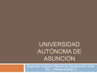 UNIVERSIDAD
AUTÓNOMA DE
ASUNCIÓN
Segundo Examen Parcial de Introducción a las
TIC – Primavera/2013

 