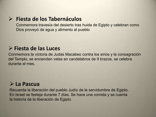  Fiesta de los Tabernáculos
Conmemora travesía del desierto tras huida de Egipto y celebran como
Dios proveyó de agua y alimento al pueblo
 Fiesta de las Luces
Conmemora la victoria de Judas Macabeo contra los sirios y la consagración
del Templo, se encienden velas en candelabros de 9 brazos, se celebra
durante el mes.
 La Pascua
Recuerda la liberación del pueblo Judío de la servidumbre de Egipto.
En Israel se festeja durante 7 días. Se hace una comida y se cuenta
la historia de la liberación de Egipto
 