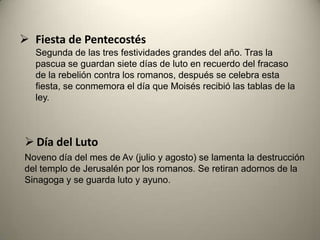  Fiesta de Pentecostés
Segunda de las tres festividades grandes del año. Tras la
pascua se guardan siete días de luto en recuerdo del fracaso
de la rebelión contra los romanos, después se celebra esta
fiesta, se conmemora el día que Moisés recibió las tablas de la
ley.
 Día del Luto
Noveno día del mes de Av (julio y agosto) se lamenta la destrucción
del templo de Jerusalén por los romanos. Se retiran adornos de la
Sinagoga y se guarda luto y ayuno.
 