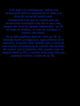 4) En base a la investigación, realiza una
   comparación entre lo expuesto en el vídeo y la
           situación actual de nuestro país.
     Actualmente creo que en nuestro país nos
   encontramos avanzando cada día un poco más,
  aunque aún no se ha logrado implementar las TIC
    en todos los ámbitos, se trata de introducir a
                  nuestra vida diaria.
    En el vídeo pudimos observar como las TIC va
 tomando mucho protagonismo especialmente en lo
educativo, se puede notar también que a través de
esto muchas circunstancias se vuelven más sencillas
 de resolver (como habíamos oído: puedes crear un
negocio desde tu PC), y muchas otras cosas más que
        podemos realizar a través de las TIC.
 