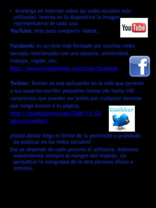 • Investiga en internet sobre las redes sociales más
 utilizadas. Inserta en la diapositiva la imagen
 representativa de cada una.
YouTube: sitio para compartir vídeos.

Facebook: es un sitio web formado por muchas redes
sociales relacionadas con una escuela, universidad,
trabajo, región, etc.
http://www.masadelante.com/faqs/facebook

Twitter: Twitter es una aplicación en la web que permite
a sus usuarios escribir pequeños textos (de hasta 140
caracteres) que pueden ser leídos por cualquier persona
que tenga acceso a su página.
http://wwwhatsnew.com/2009/11/12/
¿que-es-twitter/

¿Hasta dónde llega el límite de lo permitido o prohibido
 de publicar en las redes sociales?
Eso ya depende de cada persona al utilizarla, debemos
 mantenernos siempre al margen del respeto, sin
 perjudicar la integridad de la otra persona (física o
 mental).
 