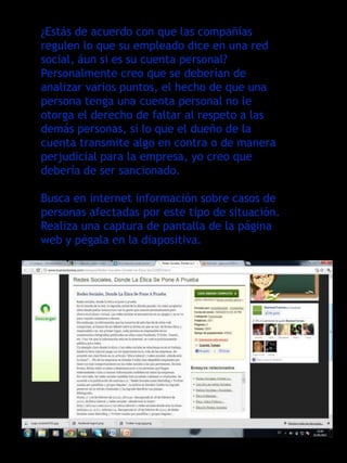 ¿Estás de acuerdo con que las compañías
regulen lo que su empleado dice en una red
social, áun si es su cuenta personal?
Personalmente creo que se deberían de
analizar varios puntos, el hecho de que una
persona tenga una cuenta personal no le
otorga el derecho de faltar al respeto a las
demás personas, si lo que el dueño de la
cuenta transmite algo en contra o de manera
perjudicial para la empresa, yo creo que
debería de ser sancionado.

Busca en internet información sobre casos de
personas afectadas por este tipo de situación.
Realiza una captura de pantalla de la página
web y pégala en la diapositiva.
 