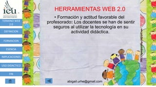 HERRAMIENTAS WEB 2.0
abigail.urhe@gmail.com
TERMINO WEB
2.0
DEFINICION
FORMACION
ESENCIA
IMPLICACIONES
USO DIDACTICO
FIN
• Formación y actitud favorable del
profesorado: Los docentes se han de sentir
seguros al utilizar la tecnología en su
actividad didáctica.
 