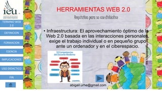 HERRAMIENTAS WEB 2.0
abigail.urhe@gmail.com
TERMINO WEB
2.0
DEFINICION
FORMACION
ESENCIA
IMPLICACIONES
USO DIDACTICO
FIN
Requisitos para su uso didáctico
• Infraestructura: El aprovechamiento óptimo de la
Web 2.0 basada en las interacciones personales,
exige el trabajo individual o en pequeño grupo
ante un ordenador y en el ciberespacio.
 