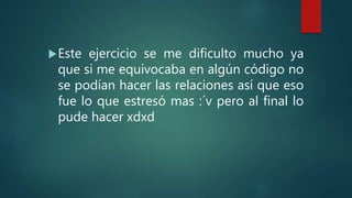 Este ejercicio se me dificulto mucho ya
que si me equivocaba en algún código no
se podían hacer las relaciones así que eso
fue lo que estresó mas :´v pero al final lo
pude hacer xdxd
 