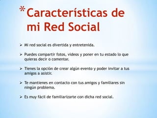 *Características de
mi Red Social
 Mi red social es divertida y entretenida.
 Puedes compartir fotos, videos y poner en tu estado lo que
quieras decir o comentar.
 Tienes la opción de crear algún evento y poder invitar a tus
amigos a asistir.
 Te mantienes en contacto con tus amigos y familiares sin
ningún problema.
 Es muy fácil de familiarizarte con dicha red social.
 