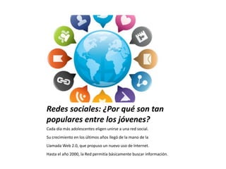 Redes sociales: ¿Por qué son tan
populares entre los jóvenes?
Cada día más adolescentes eligen unirse a una red social.
Su crecimiento en los últimos años llegó de la mano de la
Llamada Web 2.0, que propuso un nuevo uso de Internet.
Hasta el año 2000, la Red permitía básicamente buscar información.
 