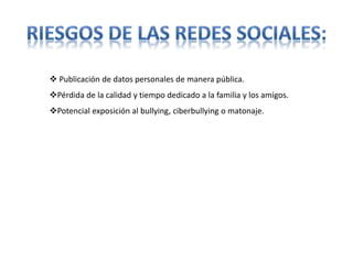  Publicación de datos personales de manera pública.
Pérdida de la calidad y tiempo dedicado a la familia y los amigos.
Potencial exposición al bullying, ciberbullying o matonaje.
 