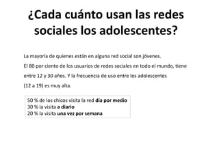 ¿Cada cuánto usan las redes
sociales los adolescentes?
La mayoría de quienes están en alguna red social son jóvenes.
El 80 por ciento de los usuarios de redes sociales en todo el mundo, tiene
entre 12 y 30 años. Y la frecuencia de uso entre los adolescentes
(12 a 19) es muy alta.
50 % de los chicos visita la red día por medio
30 % la visita a diario
20 % la visita una vez por semana
 