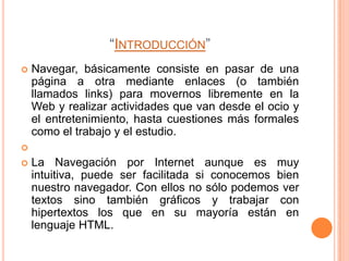 “INTRODUCCIÓN”
   Navegar, básicamente consiste en pasar de una
    página a otra mediante enlaces (o también
    llamados links) para movernos libremente en la
    Web y realizar actividades que van desde el ocio y
    el entretenimiento, hasta cuestiones más formales
    como el trabajo y el estudio.

   La Navegación por Internet aunque es muy
    intuitiva, puede ser facilitada si conocemos bien
    nuestro navegador. Con ellos no sólo podemos ver
    textos sino también gráficos y trabajar con
    hipertextos los que en su mayoría están en
    lenguaje HTML.
 
