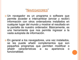 “NAVEGADORES”
   Un navegador es un programa o software que
    permite acceder e intercambiar (enviar y recibir)
    información con otros ordenadores instalados en
    cualquier lugar del mundo y mostrar el resultado en
    la pantalla de nuestro ordenador. Básicamente, es
    una herramienta que nos permite ingresar a la
    vasta autopista de información.

   En general a los navegadores, una vez instalados,
    se les puede añadir complementos que son
    pequeños programas que permiten modificar o
    añadir características a su apariencia o
    funcionalidad.
 