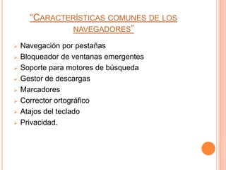 “CARACTERÍSTICAS COMUNES DE LOS
               NAVEGADORES”

   Navegación por pestañas
   Bloqueador de ventanas emergentes
   Soporte para motores de búsqueda
   Gestor de descargas
   Marcadores
   Corrector ortográfico
   Atajos del teclado
   Privacidad.
 