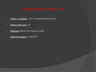 Segundo Examen Parcial - TIC
 Nombre y Apellido: Alex Fernando Ortigoza Valdez
 Número del curso: 751
 Profesora: Blanca Neri Duarte De Báez
 Fecha del examen: 04/05/2013
 