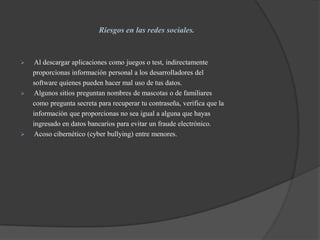 Riesgos en las redes sociales.
 Al descargar aplicaciones como juegos o test, indirectamente
proporcionas información personal a los desarrolladores del
software quienes pueden hacer mal uso de tus datos.
 Algunos sitios preguntan nombres de mascotas o de familiares
como pregunta secreta para recuperar tu contraseña, verifica que la
información que proporcionas no sea igual a alguna que hayas
ingresado en datos bancarios para evitar un fraude electrónico.
 Acoso cibernético (cyber bullying) entre menores.
 