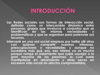 Las Redes sociales son formas de interacción social,
definida como un intercambio dinámico entre
personas, grupos que involucra a conjuntos que se
identifican en las mismas necesidades y
problemáticas y que se organizan para potenciar sus
recursos.
Intervenir en una red social empieza por hallar allí otros
con quienes compartir nuestros intereses,
preocupaciones o necesidades y aunque no
sucediera más que eso, eso mismo ya es mucho
porque rompe el aislamiento que suele aquejar a la
gran mayoría de las personas, lo cual suele
manifestarse en retraimiento y otras veces en
excesiva vida social sin afectos comprometidos.
 
