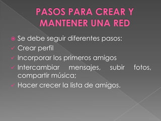  Se debe seguir diferentes pasos:
 Crear perfil
 Incorporar los primeros amigos
 Intercambiar mensajes, subir fotos,
compartir música;
 Hacer crecer la lista de amigos.
 
