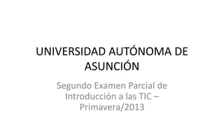 UNIVERSIDAD AUTÓNOMA DE
ASUNCIÓN
Segundo Examen Parcial de
Introducción a las TIC –
Primavera/2013

 