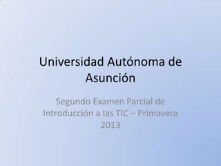Universidad Autónoma de
Asunción
Segundo Examen Parcial de
Introducción a las TIC – Primavera
2013

 