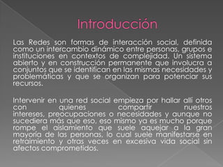 Las Redes son formas de interacción social, definida
como un intercambio dinámico entre personas, grupos e
instituciones en contextos de complejidad. Un sistema
abierto y en construcción permanente que involucra a
conjuntos que se identifican en las mismas necesidades y
problemáticas y que se organizan para potenciar sus
recursos.

Intervenir en una red social empieza por hallar allí otros
con           quienes         compartir         nuestros
intereses, preocupaciones o necesidades y aunque no
sucediera más que eso, eso mismo ya es mucho porque
rompe el aislamiento que suele aquejar a la gran
mayoría de las personas, lo cual suele manifestarse en
retraimiento y otras veces en excesiva vida social sin
afectos comprometidos.
 