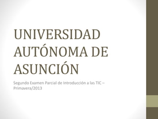 UNIVERSIDAD
AUTÓNOMA DE
ASUNCIÓN
Segundo Examen Parcial de Introducción a las TIC –
Primavera/2013

 