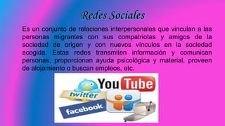 Es un conjunto de relaciones interpersonales que vinculan a las
personas migrantes con sus compatriotas y amigos de la
sociedad de origen y con nuevos vínculos en la sociedad
acogida. Estas redes transmiten información y comunican
personas, proporcionan ayuda psicológica y material, proveen
de alojamiento o buscan empleos, etc.