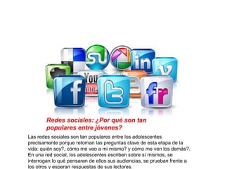 Redes sociales: ¿Por qué son tan
populares entre jóvenes?
Las redes sociales son tan populares entre los adolescentes
precisamente porque retoman las preguntas clave de esta etapa de la
vida: quién soy?, cómo me veo a mi mismo? y cómo me ven los demás?.
En una red social, los adolescentes escriben sobre sí mismos, se
interrogan lo qué pensaran de ellos sus audiencias, se prueban frente a
los otros y esperan respuestas de sus lectores.
 