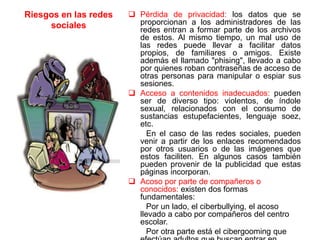 Riesgos en las redes
sociales
 Pérdida de privacidad: los datos que se
proporcionan a los administradores de las
redes entran a formar parte de los archivos
de estos. Al mismo tiempo, un mal uso de
las redes puede llevar a facilitar datos
propios, de familiares o amigos. Existe
además el llamado "phising", llevado a cabo
por quienes roban contraseñas de acceso de
otras personas para manipular o espiar sus
sesiones.
 Acceso a contenidos inadecuados: pueden
ser de diverso tipo: violentos, de índole
sexual, relacionados con el consumo de
sustancias estupefacientes, lenguaje soez,
etc.
En el caso de las redes sociales, pueden
venir a partir de los enlaces recomendados
por otros usuarios o de las imágenes que
estos faciliten. En algunos casos también
pueden provenir de la publicidad que estas
páginas incorporan.
 Acoso por parte de compañeros o
conocidos: existen dos formas
fundamentales:
Por un lado, el ciberbullying, el acoso
llevado a cabo por compañeros del centro
escolar.
Por otra parte está el cibergooming que
 