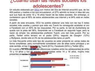 ¿Cuánto usan las redes sociales los
adolescentes?
Un estudio elaborado por OCU con motivo del Día de Internet encontró que, de los
400 padres y madres a los que encuestaron, el 27% admitió no tener ni idea del uso
que sus hijos de entre 10 y 16 años hacen de las redes sociales. Sin embargo, sí
contestaron que el 95% de estos adolescentes usa internet y el 84% está en redes
sociales.
A partir de esta encuesta, OCU ha podido elaborar una lista con las top 5 redes
sociales más usadas y parece que esta vez Tuenti ha conseguido arrebatar el oro
a Facebook con un 60% de las respuestas. Por su parte, la red de Zuckerberg se
queda con la plata del 56%. Sorprende ver a Facebook en segundo lugar, pero la
razón es simple: los adolescentes prefieren Tuenti, una red más juvenil. Por su
parte, Twitter entra tercero en el podio (24%), seguido de Google+ (12%)
y MySpace, donde sólo el 3% de los adolescentes tiene un perfil.
Lo más frecuente entre este tipo de usuarios es estar presente en varias redes de
forma simultánea, pero normalmente consideran una de ellas como principal y en
este sentido, el top 3 se reafirma: Tuenti (61%), Facebook (24%) y Twitter (9%).
En cuanto a las edades, existen diferencias notables entre los adolescentes de entre
10 y 13 años y los de edades comprendidas entre 14 y 16 años, mucho más
presentes en todas las redes sociales.
 