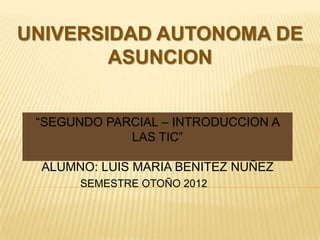 UNIVERSIDAD AUTONOMA DE
        ASUNCION


 “SEGUNDO PARCIAL – INTRODUCCION A
             LAS TIC”

 ALUMNO: LUIS MARIA BENITEZ NUÑEZ
       SEMESTRE OTOÑO 2012
 
