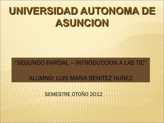 UNIVERSIDAD AUTONOMA DE
        ASUNCION


“SEGUNDO PARCIAL – INTRODUCCION A LAS TIC”

    ALUMNO: LUIS MARIA BENITEZ NUÑEZ

         SEMESTRE OTOÑO 2012
 