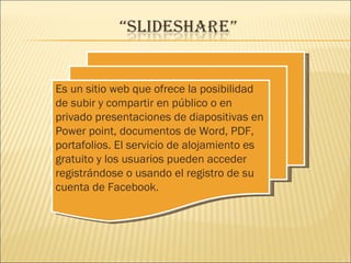 Es un sitio web que ofrece la posibilidad
de subir y compartir en público o en
privado presentaciones de diapositivas en
Power point, documentos de Word, PDF,
portafolios. El servicio de alojamiento es
gratuito y los usuarios pueden acceder
registrándose o usando el registro de su
cuenta de Facebook.
 