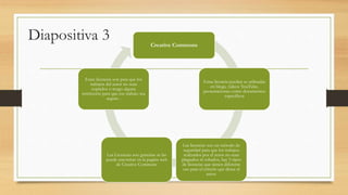 Diapositiva 3 Creative Commons
Estas licencia pueden se utilizadas
en blogs, videos YouTube,
presentaciones como documentos
específicos
Las licencias son un método de
seguridad para que los trabajos
realizados por el autor no sean
plagiados ni robados, hay 5 tipos
de licencias que tienen diferente
uso para el criterio que desee el
autor.
Las Licencias son gratuitas se las
puede encontrar en la pagina web
de Creative Commons
Estas licencias son para que los
trabajos del autor no sean
copiados o tengo alguna
restricción para que ese trabajo sea
seguro .