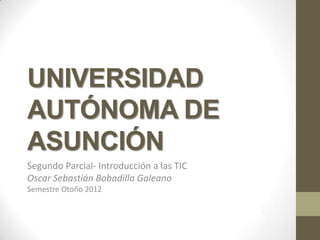 UNIVERSIDAD
AUTÓNOMA DE
ASUNCIÓN
Segundo Parcial- Introducción a las TIC
Oscar Sebastián Bobadilla Galeano
Semestre Otoño 2012
 