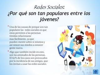 *Una de las causas de porque son tan
populares las redes sociales es que
estas permiten a las personas
tímidas relacionarse
mas fácilmente, ya que
pueden mentir sobre si mismos y
así vencer sus miedos a conocer
gente nueva.
*Algo que también incide en esto,
son las amistades de las personas.
El 60% de los casos son provocados
por la incidencia de sus amigos, que
los invitan a usar las redes sociales.
 