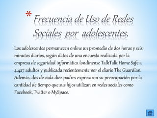 *
Los adolescentes permanecen online un promedio de dos horas y seis
minutos diarios, según datos de una encuesta realizada por la
empresa de seguridad informática londinense TalkTalk Home Safe a
4.427 adultos y publicada recientemente por el diario The Guardian.
Además, dos de cada diez padres expresaron su preocupación por la
cantidad de tiempo que sus hijos utilizan en redes sociales como
Facebook, Twitter o MySpace.
 