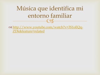 Música que identifica mi
       entorno familiar
                    
 http://www.youtube.com/watch?v=3S1oEQq-
  ZDk&feature=related
 