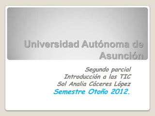 Universidad Autónoma de
               Asunción
                Segundo parcial
        Introducción a las TIC
      Sol Analia Cáceres López
     Semestre Otoño 2012.
 