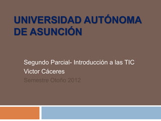 UNIVERSIDAD AUTÓNOMA
DE ASUNCIÓN

 Segundo Parcial- Introducción a las TIC
 Victor Cáceres
 Semestre Otoño 2012
 