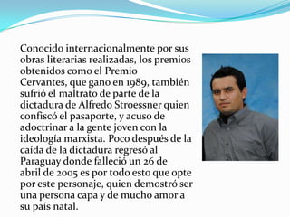 Conocido internacionalmente por sus
obras literarias realizadas, los premios
obtenidos como el Premio
Cervantes, que gano en 1989, también
sufrió el maltrato de parte de la
dictadura de Alfredo Stroessner quien
confiscó el pasaporte, y acuso de
adoctrinar a la gente joven con la
ideología marxista. Poco después de la
caída de la dictadura regresó al
Paraguay donde falleció un 26 de
abril de 2005 es por todo esto que opte
por este personaje, quien demostró ser
una persona capa y de mucho amor a
su país natal.
 