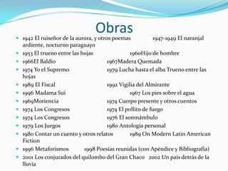 Obras 1942 El ruiseñor de la aurora, y otros poemas 1947-1949 El naranjal
ardiente, nocturno paraguayo
 1953 El trueno entre las hojas 1960Hijo de hombre
 1966El Baldío 1967Madera Quemada
 1974 Yo el Supremo 1979 Lucha hasta el alba Trueno entre las
hojas
 1989 El Fiscal 1992 Vigilia del Almirante
 1996 Madama Sui 1967 Los pies sobre el agua
 1969Moriencia 1974 Cuerpo presente y otros cuentos
 1974 Los Congresos 1974 El pollito de fuego
 1974 Los Congresos 1976 El somnámbulo
 1979 Los Juegos 1980 Antología personal
 1980 Contar un cuento y otros relatos 1989 On Modern Latin American
Fiction
 1996 Metaforismos 1998 Poesías reunidas (con Apéndice y Bibliografía)
 2001 Los conjurados del quilombo del Gran Chaco 2002 Un país detrás de la
lluvia
 