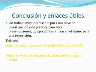 Conclusión y enlaces útiles
 Un trabajo muy interesante pues nos sirve de
investigación y de practica para hacer
presentaciones, que podemos utilizar en el futuro para
una exposición.
Enlaces:
http://www.youtube.com/watch?v=XRmZE0XjYYM
http://www.slideshare.net/vicpeku/parcial-2-caete-
victor
 