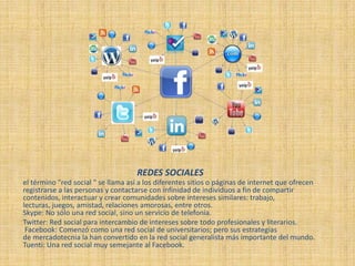 REDES SOCIALES
el término "red social " se llama así a los diferentes sitios o páginas de internet que ofrecen
registrarse a las personas y contactarse con infinidad de individuos a fin de compartir
contenidos, interactuar y crear comunidades sobre intereses similares: trabajo,
lecturas, juegos, amistad, relaciones amorosas, entre otros.
Skype: No sólo una red social, sino un servicio de telefonía.
Twitter: Red social para intercambio de intereses sobre todo profesionales y literarios.
Facebook: Comenzó como una red social de universitarios; pero sus estrategias
de mercadotecnia la han convertido en la red social generalista más importante del mundo.
Tuenti: Una red social muy semejante al Facebook.
 