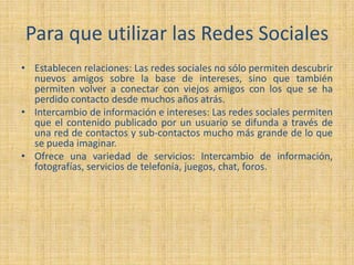 Para que utilizar las Redes Sociales
• Establecen relaciones: Las redes sociales no sólo permiten descubrir
nuevos amigos sobre la base de intereses, sino que también
permiten volver a conectar con viejos amigos con los que se ha
perdido contacto desde muchos años atrás.
• Intercambio de información e intereses: Las redes sociales permiten
que el contenido publicado por un usuario se difunda a través de
una red de contactos y sub-contactos mucho más grande de lo que
se pueda imaginar.
• Ofrece una variedad de servicios: Intercambio de información,
fotografías, servicios de telefonía, juegos, chat, foros.
 