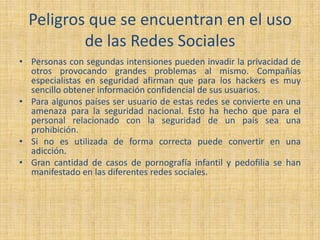 Peligros que se encuentran en el uso
de las Redes Sociales
• Personas con segundas intensiones pueden invadir la privacidad de
otros provocando grandes problemas al mismo. Compañías
especialistas en seguridad afirman que para los hackers es muy
sencillo obtener información confidencial de sus usuarios.
• Para algunos países ser usuario de estas redes se convierte en una
amenaza para la seguridad nacional. Esto ha hecho que para el
personal relacionado con la seguridad de un país sea una
prohibición.
• Si no es utilizada de forma correcta puede convertir en una
adicción.
• Gran cantidad de casos de pornografía infantil y pedofilia se han
manifestado en las diferentes redes sociales.
 