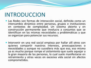 INTRODUCCION
 Las Redes son formas de interacción social, definida como un
intercambio dinámico entre personas, grupos e instituciones
en contextos de complejidad. Un sistema abierto y en
construcción permanente que involucra a conjuntos que se
identifican en las mismas necesidades y problemáticas y que
se organizan para potenciar sus recursos.
 Intervenir en una red social empieza por hallar allí otros con
quienes compartir nuestros intereses, preocupaciones o
necesidades y aunque no sucediera más que eso, eso mismo
ya es mucho porque rompe el aislamiento que suele aquejar a
la gran mayoría de las personas, lo cual suele manifestarse en
retraimiento y otras veces en excesiva vida social sin afectos
comprometidos.
 
