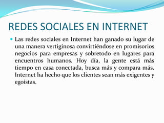 REDES SOCIALES EN INTERNET
 Las redes sociales en Internet han ganado su lugar de
una manera vertiginosa convirtiéndose en promisorios
negocios para empresas y sobretodo en lugares para
encuentros humanos. Hoy día, la gente está más
tiempo en casa conectada, busca más y compara más.
Internet ha hecho que los clientes sean más exigentes y
egoístas.
 